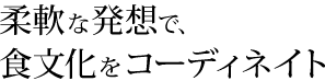 柔軟な発想で、食文化をコーディネイト